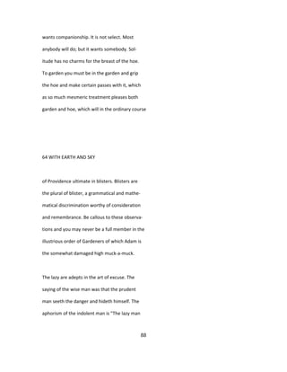 wants companionship. It is not select. Most
anybody will do; but it wants somebody. Sol-
itude has no charms for the breast of the hoe.
To garden you must be in the garden and grip
the hoe and make certain passes with it, which
as so much mesmeric treatment pleases both
garden and hoe, which will in the ordinary course
64 WITH EARTH AND SKY
of Providence ultimate in blisters. Blisters are
the plural of blister, a grammatical and mathe-
matical discrimination worthy of consideration
and remembrance. Be callous to these observa-
tions and you may never be a full member in the
illustrious order of Gardeners of which Adam is
the somewhat damaged high muck-a-muck.
The lazy are adepts in the art of excuse. The
saying of the wise man was that the prudent
man seeth the danger and hideth himself. The
aphorism of the indolent man is "The lazy man
88
 