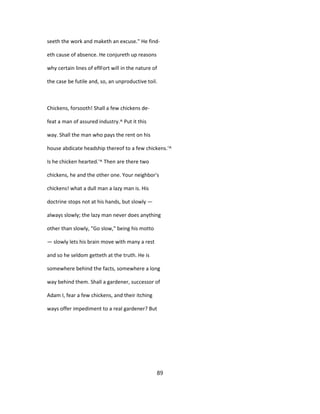 seeth the work and maketh an excuse." He find-
eth cause of absence. He conjureth up reasons
why certain lines of eflFort will in the nature of
the case be futile and, so, an unproductive toil.
Chickens, forsooth! Shall a few chickens de-
feat a man of assured industry.^ Put it this
way. Shall the man who pays the rent on his
house abdicate headship thereof to a few chickens.'^
Is he chicken hearted.'^ Then are there two
chickens, he and the other one. Your neighbor's
chickens! what a dull man a lazy man is. His
doctrine stops not at his hands, but slowly —
always slowly; the lazy man never does anything
other than slowly, "Go slow," being his motto
— slowly lets his brain move with many a rest
and so he seldom getteth at the truth. He is
somewhere behind the facts, somewhere a long
way behind them. Shall a gardener, successor of
Adam I, fear a few chickens, and their itching
ways offer impediment to a real gardener? But
89
 