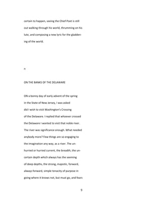 certain to happen, seeing the Chief Poet is still
out walking through his world, thrumming on his
lute, and composing a new lyric for the gladden-
ing of the world.
n
ON THE BANKS OF THE DELAWARE
ON a bonny day of early advent of the spring
in the State of New Jersey, I was asked
did I wish to visit Washington's Crossing
of the Delaware. I replied that whoever crossed
the Delaware I wanted to visit that noble river.
The river was significance enough. What needed
anybody more? Few things are so engaging to
the imagination any way, as a river. The un-
hurried or hurried current, the breadth, the un-
certain depth which always has the seeming
of deep depths, the strong, majestic, forward,
always forward, simple tenacity of purpose in
going where it knows not, but must go, and fears
9
 