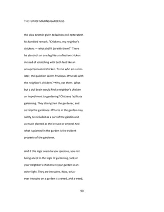 THE FUN OF MAKING GARDEN 65
the slow brother given to laziness still reiterateth
his fumbled remark, "Chickens, my neighbor's
chickens — what shall I do with them?" There
he standeth on one leg like a reflective chicken
instead of scratching with both feet like an
unsuperannuated chicken. To me who am a min-
ister, the question seems frivolous. What do with
the neighbor's chickens? Why, eat them. What
but a dull brain would find a neighbor's chicken
an impediment to gardening? Chickens facilitate
gardening. They strengthen the gardener, and
so help the gardenee! What is in the garden may
safely be included as a part of the garden and
as much planted as the lettuce or onions! And
what is planted in the garden is the evident
property of the gardener.
And if this logic seem to you specious, you not
being adept in the logic of gardening, look at
your neighbor's chickens in your garden in an-
other light. They are intruders. Now, what-
ever intrudes on a garden is a weed, and a weed,
90
 