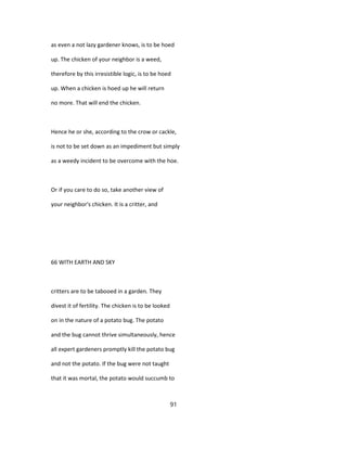 as even a not lazy gardener knows, is to be hoed
up. The chicken of your neighbor is a weed,
therefore by this irresistible logic, is to be hoed
up. When a chicken is hoed up he will return
no more. That will end the chicken.
Hence he or she, according to the crow or cackle,
is not to be set down as an impediment but simply
as a weedy incident to be overcome with the hoe.
Or if you care to do so, take another view of
your neighbor's chicken. It is a critter, and
66 WITH EARTH AND SKY
critters are to be tabooed in a garden. They
divest it of fertility. The chicken is to be looked
on in the nature of a potato bug. The potato
and the bug cannot thrive simultaneously, hence
all expert gardeners promptly kill the potato bug
and not the potato. If the bug were not taught
that it was mortal, the potato would succumb to
91
 