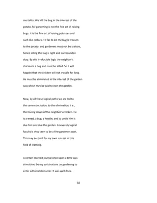 mortality. We kill the bug in the interest of the
potato, for gardening is not the fine art of raising
bugs: it is the fine art of raising potatoes and
such like edibles. To fail to kill the bug is treason
to the potato: and gardeners must not be traitors,
hence killing the bug is right and our bounden
duty. By this irrefutable logic the neighbor's
chicken is a bug and must be killed. So it will
happen that the chicken will not trouble for long.
He must be eliminated in the interest of the garden
sass which may be said to own the garden.
Now, by all these logical paths we are led to
the same conclusion, to the elimination, i. e.,
the hoeing down of the neighbor's chicken. He
is a weed, a bug, a hostile, and to undo him is
due him and due the garden. A severely logical
faculty is thus seen to be a fine gardener asset.
This may account for my own success in this
field of learning.
A certain learned journal once upon a time was
stimulated by my vaticinations on gardening to
enter editorial demurrer. It was well done.
92
 