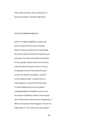That is, what was done, was as well done as a
poor thing could be. The point made by the
THE FUN OF MAKING GARDEN 67
editor, if it might be dignified as a point, was
that my contention that it was not the gar-
dener's business to produce, but to go through
the motions which should end in production was
erroneous. The writer averred that it was better
to have a garden produce, that it was more fun
to grow things than to grow at them. An array
of vegetables was set in view with the intent
to incite the observer to cupidity. I cared for
no such utilitarian logic. It scathed me not. I
stood obdurate. I am for the art of the thing.
To stand stolidly by and insist on a garden
raising vegetables and hollyhocks seems to me
the essence of selfishness. Where is the altruistic
spirit if that be the summum honum of gardening .^^
Where is the poetry of the thing gone.'^ Do we not
walk by faith .f^ and is faith not its own reward.^
93
 