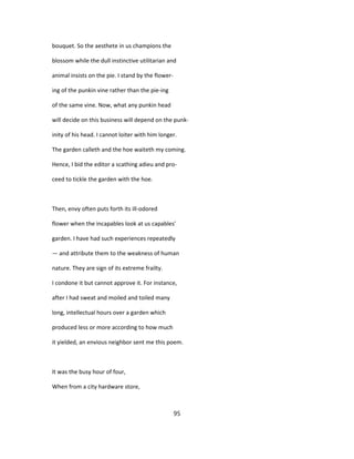 bouquet. So the aesthete in us champions the
blossom while the dull instinctive utilitarian and
animal insists on the pie. I stand by the flower-
ing of the punkin vine rather than the pie-ing
of the same vine. Now, what any punkin head
will decide on this business will depend on the punk-
inity of his head. I cannot loiter with him longer.
The garden calleth and the hoe waiteth my coming.
Hence, I bid the editor a scathing adieu and pro-
ceed to tickle the garden with the hoe.
Then, envy often puts forth its ill-odored
flower when the incapables look at us capables'
garden. I have had such experiences repeatedly
— and attribute them to the weakness of human
nature. They are sign of its extreme frailty.
I condone it but cannot approve it. For instance,
after I had sweat and moiled and toiled many
long, intellectual hours over a garden which
produced less or more according to how much
it yielded, an envious neighbor sent me this poem.
It was the busy hour of four,
When from a city hardware store,
95
 