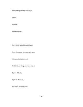 Emerged a gentleman who bore
1 hoe,
1 spade,
1 wheelbarrow.
THE FUN OF MAKING GARDEN 69
From thence our hero promptly went
Into a seed establishment.
And for these things his money spent:
1 peek of bulbs,
1 job lot of shrubs,
1 quart of assorted seeds.
96
 