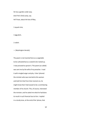 He has a garden under way.
And if he's fairly lucky, say.
He'll have, about the last of May,
1 squash vine,
1 egg plant,
1 radish.
— {Washington Herald,)
The poem is not inserted here as a vegetable
to be cultivated but as a weed to be rooted up.
I now proceed to uproot it. This poem (so called)
was sent me by the wife of my preacher. I read
it with mingled anger and pity. I then 'phoned
the minister who was married to this woman
and told him that from that moment on, he
might know that I had ceased to be a contributing
member of his church. This, of course, interested
the minister; and he asked me what he had done
to result in such financial loss to him. I replied
in a sturdy tone, at the end of the 'phone, that
97
 