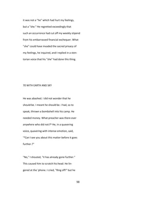 it was not a "he" which had hurt my feelings,
but a "she." He regretted exceedingly that
such an occurrence had cut off my weekly stipend
from his embarrassed financial exchequer. What
"she" could have invaded the sacred privacy of
my feelings, he inquired, and I replied in a sten-
torian voice that his "she" had done this thing.
70 WITH EARTH AND SKY
He was abashed. I did not wonder that he
should be. I meant he should be. I had, so to
speak, thrown a bombshell into his camp. He
needed money. What preacher was there ever
anywhere who did not.f^ He, in a quavering
voice, quavering with intense emotion, said,
'*Can I see you about this matter before it goes
further.?"
"No," I shouted, "it has already gone further."
This caused him to scratch his head. He lin-
gered at the 'phone. I cried, "Ring off!" but he
98
 