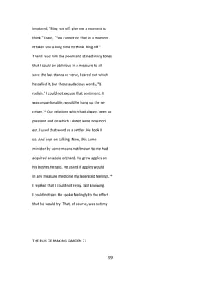 implored, "Ring not off; give me a moment to
think." I said, "You cannot do that in a moment.
It takes you a long time to think. Ring off."
Then I read him the poem and stated in icy tones
that I could be oblivious in a measure to all
save the last stanza or verse, I cared not which
he called it, but those audacious words, "1
radish." I could not excuse that sentiment. It
was unpardonable; would he hang up the re-
ceiver.'^ Our relations which had always been so
pleasant and on which I doted were now nori
est. I used that word as a settler. He took it
so. And kept on talking. Now, this same
minister by some means not known to me had
acquired an apple orchard. He grew apples on
his bushes he said. He asked if apples would
in any measure medicine my lacerated feelings.'*
I repHed that I could not reply. Not knowing,
I could not say. He spoke feelingly to the effect
that he would try. That, of course, was not my
THE FUN OF MAKING GARDEN 71
99
 