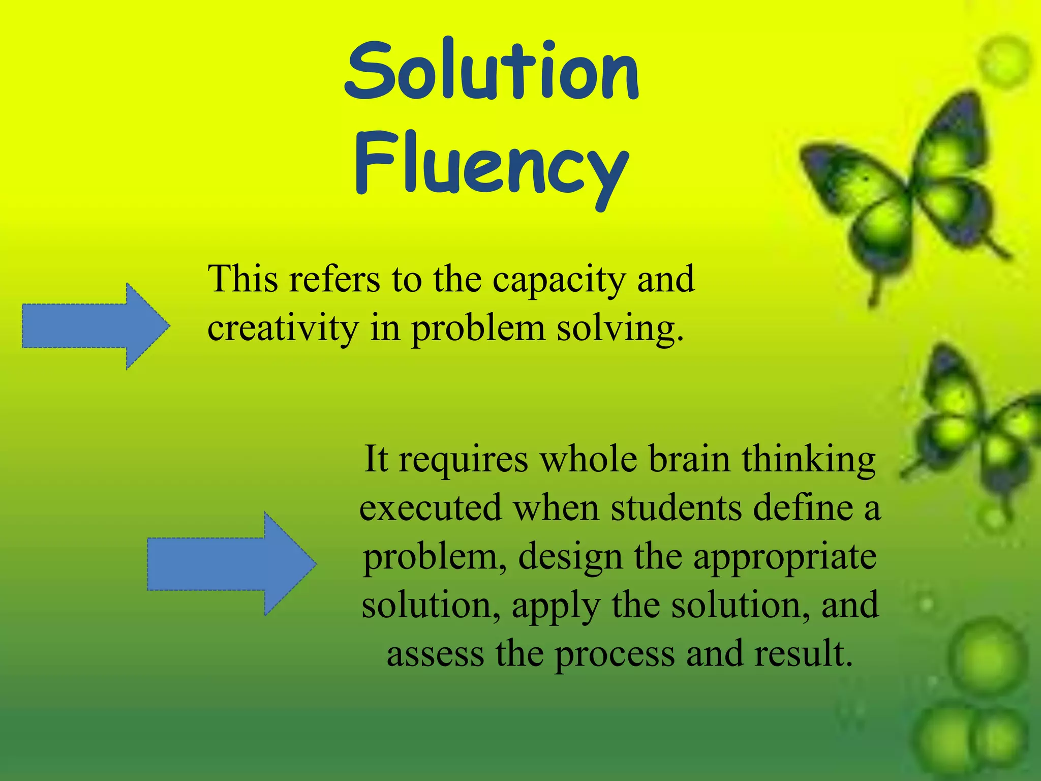 Solution
Fluency
This refers to the capacity and
creativity in problem solving.
It requires whole brain thinking
executed when students define a
problem, design the appropriate
solution, apply the solution, and
assess the process and result.
 