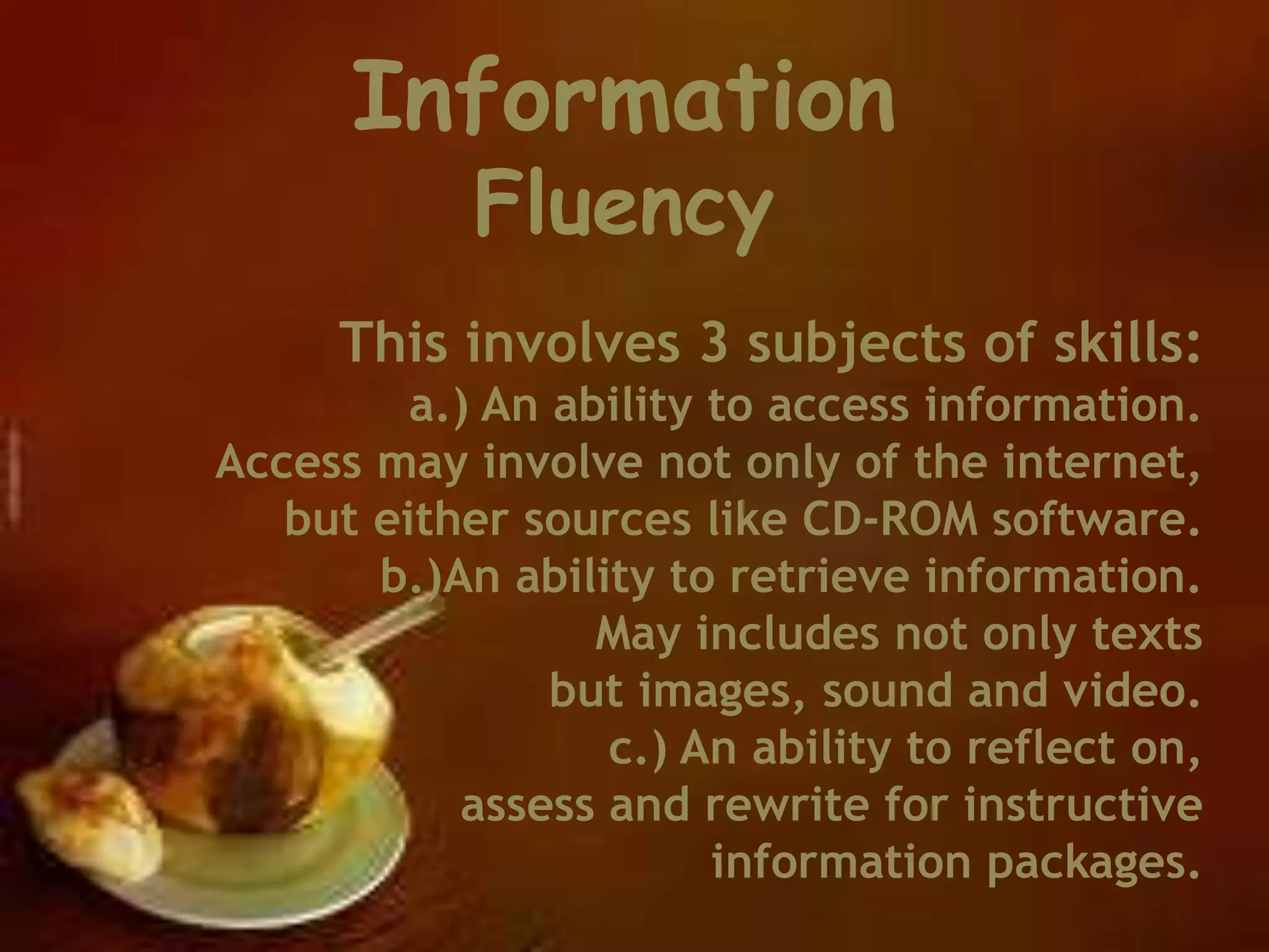 This involves 3 subjects of skills:
a.) An ability to access information.
Access may involve not only of the internet,
but either sources like CD-ROM software.
b.)An ability to retrieve information.
May includes not only texts
but images, sound and video.
c.) An ability to reflect on,
assess and rewrite for instructive
information packages.
Information
Fluency
 