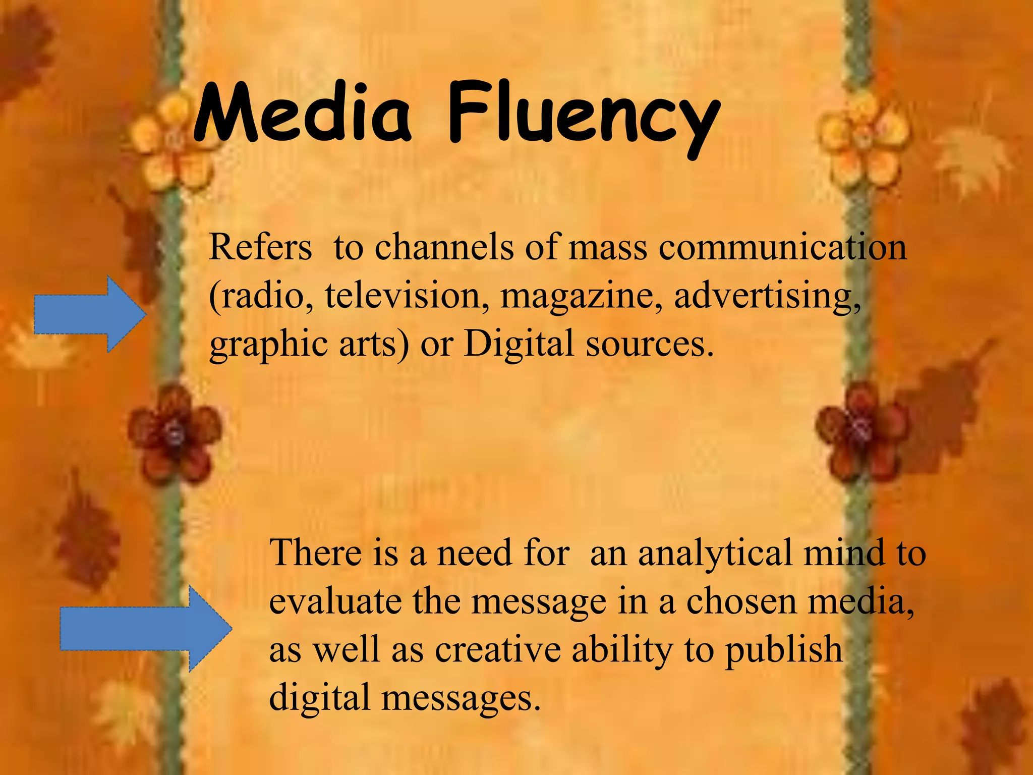 Media Fluency
Refers to channels of mass communication
(radio, television, magazine, advertising,
graphic arts) or Digital sources.
There is a need for an analytical mind to
evaluate the message in a chosen media,
as well as creative ability to publish
digital messages.
 