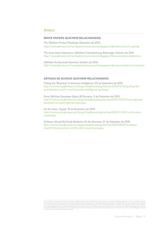 Anexo
WHITE PAPERS QLIKVIEW RELACIONADOS
The QlikView Product Roadmap, Dezembro de 2010
http://www.qlikview.com/us/explore/resources/whitepapers/qlikview-product-roadmap

The Associative Experience: QlikView’s Overwhelming Advantage, Outubro de 2010
http://www.qlikview.com/us/explore/resources/whitepapers/the-associative-experience

QlikView Architectural Overview, Outubro de 2010
http://www.qlikview.com/us/explore/resources/whitepapers/qlikview-architectural-overview




ARTIGOS DE BLOGUE QLIKVIEW RELACIONADOS
Putting the “Business” in Business Intelligence, 22 de Dezembro de 2010
http://community.qlikview.com/blogs/theqlikviewblog/archive/2010/12/22/putting-the-
quot-business-quot-in-quot-business-intelligence-quot.aspx

Every QlikView Developer Spans BI Domains, 3 de Dezembro de 2010
http://community.qlikview.com/blogs/theqlikviewblog/archive/2010/12/03/every-qlikview-
developer-is-a-quot-spanner-quot.aspx

It’s the Users, Stupid, 19 de Novembro de 2010
http://community.qlikview.com/blogs/theqlikviewblog/archive/2010/11/19/it-s-the-users-
stupid.aspx

Software Should Be Easily Molded to Fit the Business, 21 de Setembro de 2010
http://community.qlikview.com/blogs/theqlikviewblog/archive/2010/09/21/software-
should-fit-the-business-not-the-other-way-around.aspx




© 2011 QlikTech International AB. All rights reserved. QlikTech, QlikView, Qlik, Q, Simplifying Analysis for Everyone, Power of Simplicity, New Rules, The Uncontrollable Smile and
other QlikTech products and services as well as their respective logos are trademarks or registered trademarks of QlikTech International AB. All other company names, products
and services used herein are trademarks or registered trademarks of their respective owners. The information published herein is subject to change without notice. This publication
is for informational purposes only, without representation or warranty of any kind, and QlikTech shall not be liable for errors or omissions with respect to this publication. The only
warranties for QlikTech products and services are those that are set forth in the express warranty statements accompanying such products and services, if any. Nothing herein should
be construed as constituting any additional warranty.




                                                                                                                               Business Discovery | Página 10
 