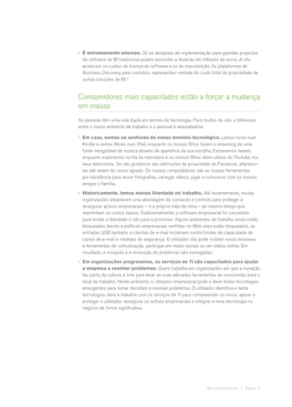 •	 É extremamente oneroso. Só as despesas de implementação para grandes projectos
   de software de BI tradicional podem ascender a dezenas de milhares de euros. A isto
   acrescem os custos de licença de software e os de manutenção. As plataformas de
   Business Discovery, pelo contrário, representam metade do custo total de propriedade de
   outras soluções de BI.2


Consumidores mais capacitados estão a forçar a mudança
em massa
As pessoas têm uma vida dupla em termos de tecnologia. Para muitos de nós, a diferença
entre o nosso ambiente de trabalho e o pessoal é avassaladora.

•	 Em casa, somos os senhores do nosso domínio tecnológico. Lemos livros num
   Kindle e vemos filmes num iPad, enquanto os nossos filhos fazem o streaming de uma
   fonte inesgotável de música através de aparelhos da sua escolha. Escrevemos tweets
   enquanto esperamos na fila da mercearia e os nossos filhos vêem vídeos do Youtube nos
   seus telemóveis. Se não gostamos das definições de privacidade do Facebook, alteramo-
   las até serem do nosso agrado. Os nossos computadores são as nossas ferramentas
   por excelência para reunir fotografias, carregar vídeos, jogar e comunicar com os nossos
   amigos e família.
•	 Historicamente, temos menos liberdade no trabalho. Até recentemente, muitas
   organizações adoptavam uma abordagem de comando e controlo para proteger e
   assegurar activos empresariais – e a própria mão-de-obra – ao mesmo tempo que
   mantinham os custos baixos. Tradicionalmente, o software empresarial foi concebido
   para limitar a liberdade e não para a promover. Alguns ambientes de trabalho ainda estão
   bloqueados devido a políticas empresariais restritas: os Web sites estão bloqueados, as
   entradas USB também, e clientes de e-mail reclamam contra limites de capacidade de
   caixas de e-mail e medidas de segurança. O utilizador não pode instalar novos browsers
   e ferramentas de comunicação, participar em redes sociais ou ver vídeos online. Em
   resultado, a inovação e a resolução de problemas são esmagadas.
•	 Em organizações progressivas, os serviços de TI são capacitados para ajudar
   a empresa a resolver problemas. Quem trabalha em organizações em que a inovação
   faz parte da cultura, é livre para levar as suas adoradas ferramentas de consumidor para o
   local de trabalho. Neste ambiente, o utilizador empresarial pode e deve testar tecnologias
   emergentes para tomar decisões e resolver problemas. O utilizador identifica e testa
   tecnologias úteis e trabalha com os serviços de TI para compreender os riscos, apoiar e
   proteger o utilizador, assegurar os activos empresariais e integrar a nova tecnologia no
   negócio de forma significativa.




                                                                 Business Discovery | Página 5
 