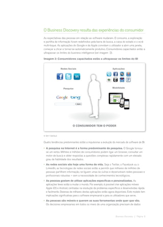 O Business Discovery resulta das experiências do consumidor
As expectativas das pessoas em relação ao software mudaram. O consumo, a exploração
e partilha de informação foram redefinidos pela barra de busca, a caixa do estado e o ecrã
multi-toque. As aplicações do Google e da Apple convidam o utilizador a abrir uma janela,
começar a clicar e tornar-se automaticamente produtivo. Consumidores capacitados estão a
ultrapassar os limites do business intelligence (ver imagem 2).

Imagem 2: Consumidores capacitados estão a ultrapassar os limites do BI


                  Redes Sociais                                 Aplicações




                    Pesquisa                                    Mobilidade




                            O Consumidor Tem o Poder


© 2011 QlikTech


Quatro tendências predominantes estão a impulsionar a evolução do mercado de software de BI.

•	 A pesquisa na Internet é a forma predominante de pesquisa. O Google tornou-
   se um verbo. Milhões e milhões de consumidores podem ligar um browser, consultar um
   motor de busca e obter respostas a questões complexas rapidamente com um elevado
   grau de fiabilidade dos resultados.
•	 As redes sociais são hoje uma forma de vida. Seja o Twitter, o Facebook ou o
   LinkedIn, as tecnologias de redes sociais estão a permitir que milhares de milhões de
   pessoas partilhem informação, se liguem umas às outras e desenvolvam redes pessoais e
   profissionais robustas – sem a necessidade de conhecimentos tecnológicos.
•	 As pessoas gostam de utilizar aplicações específicas e personalizadas. As
   aplicações leves estão a mudar o mundo. Por exemplo, é possível criar aplicações móveis
   Apple iOS e Android, centradas na resolução de problemas específicos e desenvolvidas rápida
   e facilmente. Dezenas de milhares destas aplicações estão agora disponíveis. Este modelo tem
   implicações significativas para o software empresarial e para os utilizadores que serve.
•	 As pessoas são móveis e querem as suas ferramentas onde quer que vão.
   Os decisores empresariais em todos os níveis de uma organização precisam de dados



                                                                   Business Discovery | Página 6
 