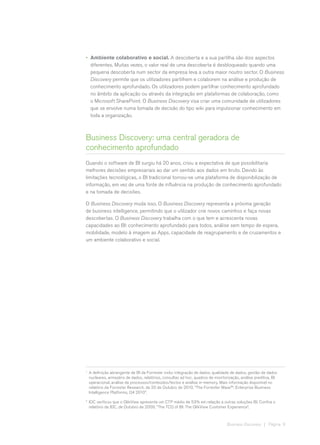 •	 Ambiente colaborativo e social. A descoberta e a sua partilha são dois aspectos
   diferentes. Muitas vezes, o valor real de uma descoberta é desbloqueado quando uma
   pequena descoberta num sector da empresa leva a outra maior noutro sector. O Business
   Discovery permite que os utilizadores partilhem e colaborem na análise e produção de
   conhecimento aprofundado. Os utilizadores podem partilhar conhecimento aprofundado
   no âmbito da aplicação ou através da integração em plataformas de colaboração, como
   o Microsoft SharePoint. O Business Discovery visa criar uma comunidade de utilizadores
   que se envolve numa tomada de decisão do tipo wiki para impulsionar conhecimento em
   toda a organização.



Business Discovery: uma central geradora de
conhecimento aprofundado
Quando o software de BI surgiu há 20 anos, criou a expectativa de que possibilitaria
melhores decisões empresariais ao dar um sentido aos dados em bruto. Devido às
limitações tecnológicas, o BI tradicional tornou-se uma plataforma de disponibilização de
informação, em vez de uma fonte de influência na produção de conhecimento aprofundado
e na tomada de decisões.

O Business Discovery muda isso. O Business Discovery representa a próxima geração
de business intelligence, permitindo que o utilizador crie novos caminhos e faça novas
descobertas. O Business Discovery trabalha com o que tem e acrescenta novas
capacidades ao BI: conhecimento aprofundado para todos, análise sem tempo de espera,
mobilidade, modelo à imagem as Apps, capacidade de reagrupamento e de cruzamentos e
um ambiente colaborativo e social.




1	
     A definição abrangente de BI da Forrester inclui integração de dados, qualidade de dados, gestão de dados
     nucleares, armazéns de dados, relatórios, consultas ad hoc, quadros de monitorização, análise preditiva, BI
     operacional, análise de processos/conteúdos/textos e análise in-memory. Mais informação disponível no
     relatório da Forrester Research, de 20 de Outubro de 2010, “The Forrester Wave™: Enterprise Business
     Intelligence Platforms, Q4 2010”.
2	
     IDC verificou que o QlikView apresenta um CTP médio de 53% em relação a outras soluções BI. Confira o
     relatório da IDC, de Outubro de 2009, “The TCO of BI: The QlikView Customer Experience”.



                                                                                   Business Discovery | Página 9
 