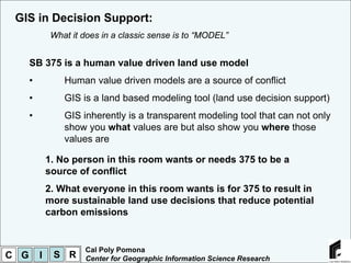 GIS in Decision Support:
               What it does in a classic sense is to “MODEL”


      SB 375 is a human value driven land use model
      •           Human value driven models are a source of conflict
      •           GIS is a land based modeling tool (land use decision support)
      •           GIS inherently is a transparent modeling tool that can not only
                  show you what values are but also show you where those
                  values are

              1. No person in this room wants or needs 375 to be a
              source of conflict
              2. What everyone in this room wants is for 375 to result in
              more sustainable land use decisions that reduce potential
              carbon emissions


                       Cal Poly Pomona
C G       I    S R     Center for Geographic Information Science Research
 