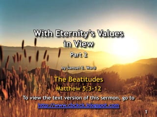 With Eternity’s Values
in View
Part 2
by Samuel E. Ward
The Beatitudes
Matthew 5:3-12
1
To view the text version of this sermon, go to
 