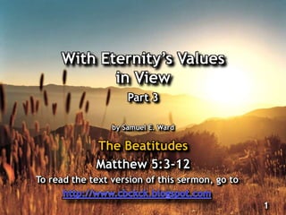 With Eternity‟s Values
in View
Part 3
by Samuel E. Ward
The Beatitudes
Matthew 5:3-12
1
To read the text version of this sermon, go to
 