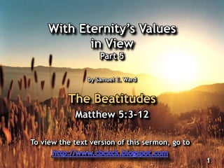 With Eternity‟s Values
in View
Part 5
by Samuel E. Ward
The Beatitudes
Matthew 5:3-12
1
To view the text version of this sermon, go to
 