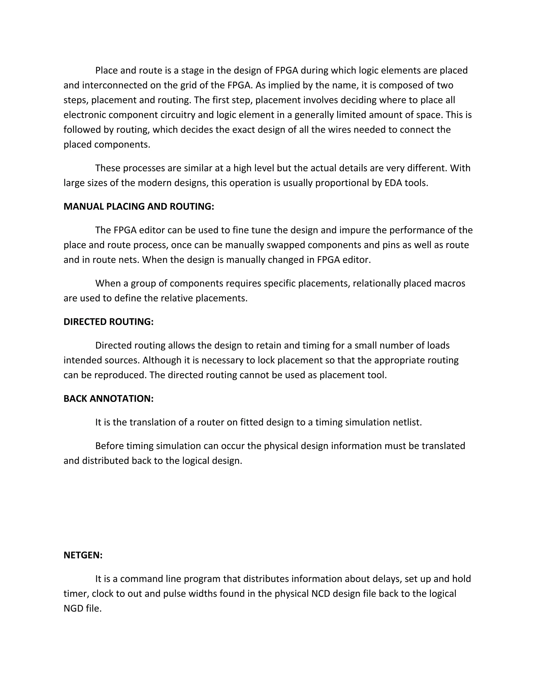 Place and route is a stage in the design of FPGA during which logic elements are placed
and interconnected on the grid of the FPGA. As implied by the name, it is composed of two
steps, placement and routing. The first step, placement involves deciding where to place all
electronic component circuitry and logic element in a generally limited amount of space. This is
followed by routing, which decides the exact design of all the wires needed to connect the
placed components.

        These processes are similar at a high level but the actual details are very different. With
large sizes of the modern designs, this operation is usually proportional by EDA tools.

MANUAL PLACING AND ROUTING:

        The FPGA editor can be used to fine tune the design and impure the performance of the
place and route process, once can be manually swapped components and pins as well as route
and in route nets. When the design is manually changed in FPGA editor.

       When a group of components requires specific placements, relationally placed macros
are used to define the relative placements.

DIRECTED ROUTING:

       Directed routing allows the design to retain and timing for a small number of loads
intended sources. Although it is necessary to lock placement so that the appropriate routing
can be reproduced. The directed routing cannot be used as placement tool.

BACK ANNOTATION:

       It is the translation of a router on fitted design to a timing simulation netlist.

       Before timing simulation can occur the physical design information must be translated
and distributed back to the logical design.




NETGEN:

        It is a command line program that distributes information about delays, set up and hold
timer, clock to out and pulse widths found in the physical NCD design file back to the logical
NGD file.
 