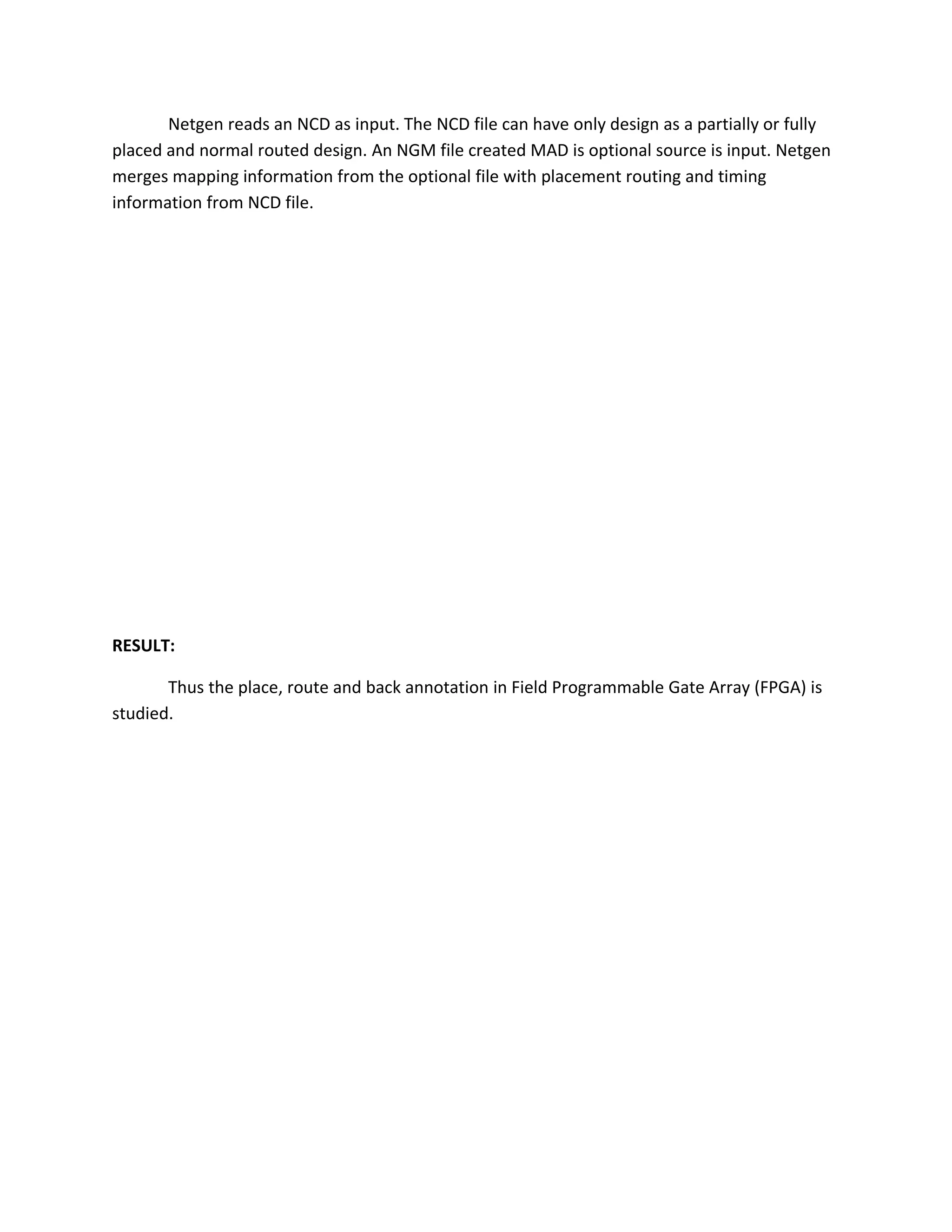 Netgen reads an NCD as input. The NCD file can have only design as a partially or fully
placed and normal routed design. An NGM file created MAD is optional source is input. Netgen
merges mapping information from the optional file with placement routing and timing
information from NCD file.




RESULT:

       Thus the place, route and back annotation in Field Programmable Gate Array (FPGA) is
studied.
 