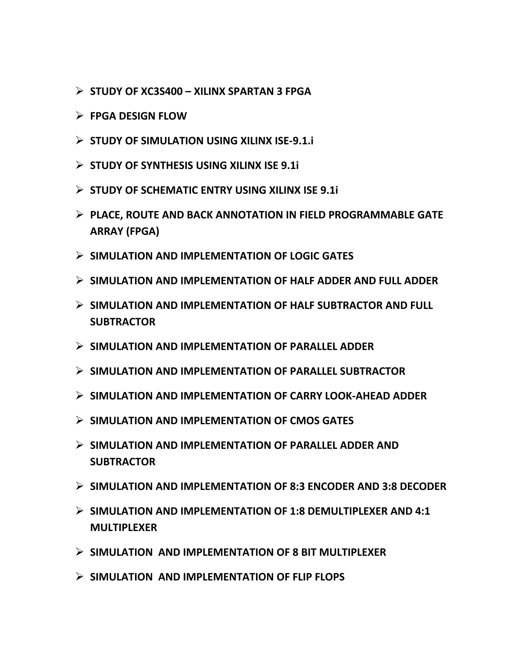  STUDY OF XC3S400 – XILINX SPARTAN 3 FPGA

 FPGA DESIGN FLOW

 STUDY OF SIMULATION USING XILINX ISE-9.1.i

 STUDY OF SYNTHESIS USING XILINX ISE 9.1i

 STUDY OF SCHEMATIC ENTRY USING XILINX ISE 9.1i

 PLACE, ROUTE AND BACK ANNOTATION IN FIELD PROGRAMMABLE GATE
  ARRAY (FPGA)

 SIMULATION AND IMPLEMENTATION OF LOGIC GATES

 SIMULATION AND IMPLEMENTATION OF HALF ADDER AND FULL ADDER

 SIMULATION AND IMPLEMENTATION OF HALF SUBTRACTOR AND FULL
  SUBTRACTOR

 SIMULATION AND IMPLEMENTATION OF PARALLEL ADDER

 SIMULATION AND IMPLEMENTATION OF PARALLEL SUBTRACTOR

 SIMULATION AND IMPLEMENTATION OF CARRY LOOK-AHEAD ADDER

 SIMULATION AND IMPLEMENTATION OF CMOS GATES

 SIMULATION AND IMPLEMENTATION OF PARALLEL ADDER AND
  SUBTRACTOR

 SIMULATION AND IMPLEMENTATION OF 8:3 ENCODER AND 3:8 DECODER

 SIMULATION AND IMPLEMENTATION OF 1:8 DEMULTIPLEXER AND 4:1
  MULTIPLEXER

 SIMULATION AND IMPLEMENTATION OF 8 BIT MULTIPLEXER

 SIMULATION AND IMPLEMENTATION OF FLIP FLOPS
 