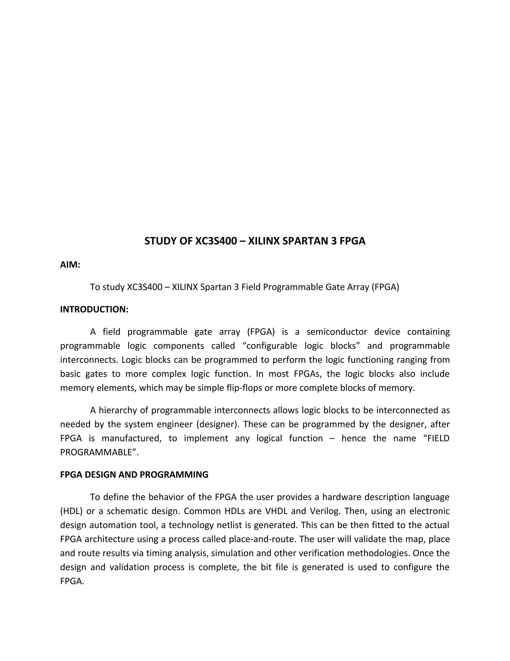 STUDY OF XC3S400 – XILINX SPARTAN 3 FPGA
AIM:

       To study XC3S400 – XILINX Spartan 3 Field Programmable Gate Array (FPGA)

INTRODUCTION:

       A field programmable gate array (FPGA) is a semiconductor device containing
programmable logic components called “configurable logic blocks” and programmable
interconnects. Logic blocks can be programmed to perform the logic functioning ranging from
basic gates to more complex logic function. In most FPGAs, the logic blocks also include
memory elements, which may be simple flip-flops or more complete blocks of memory.

      A hierarchy of programmable interconnects allows logic blocks to be interconnected as
needed by the system engineer (designer). These can be programmed by the designer, after
FPGA is manufactured, to implement any logical function – hence the name “FIELD
PROGRAMMABLE”.

FPGA DESIGN AND PROGRAMMING

       To define the behavior of the FPGA the user provides a hardware description language
(HDL) or a schematic design. Common HDLs are VHDL and Verilog. Then, using an electronic
design automation tool, a technology netlist is generated. This can be then fitted to the actual
FPGA architecture using a process called place-and-route. The user will validate the map, place
and route results via timing analysis, simulation and other verification methodologies. Once the
design and validation process is complete, the bit file is generated is used to configure the
FPGA.
 