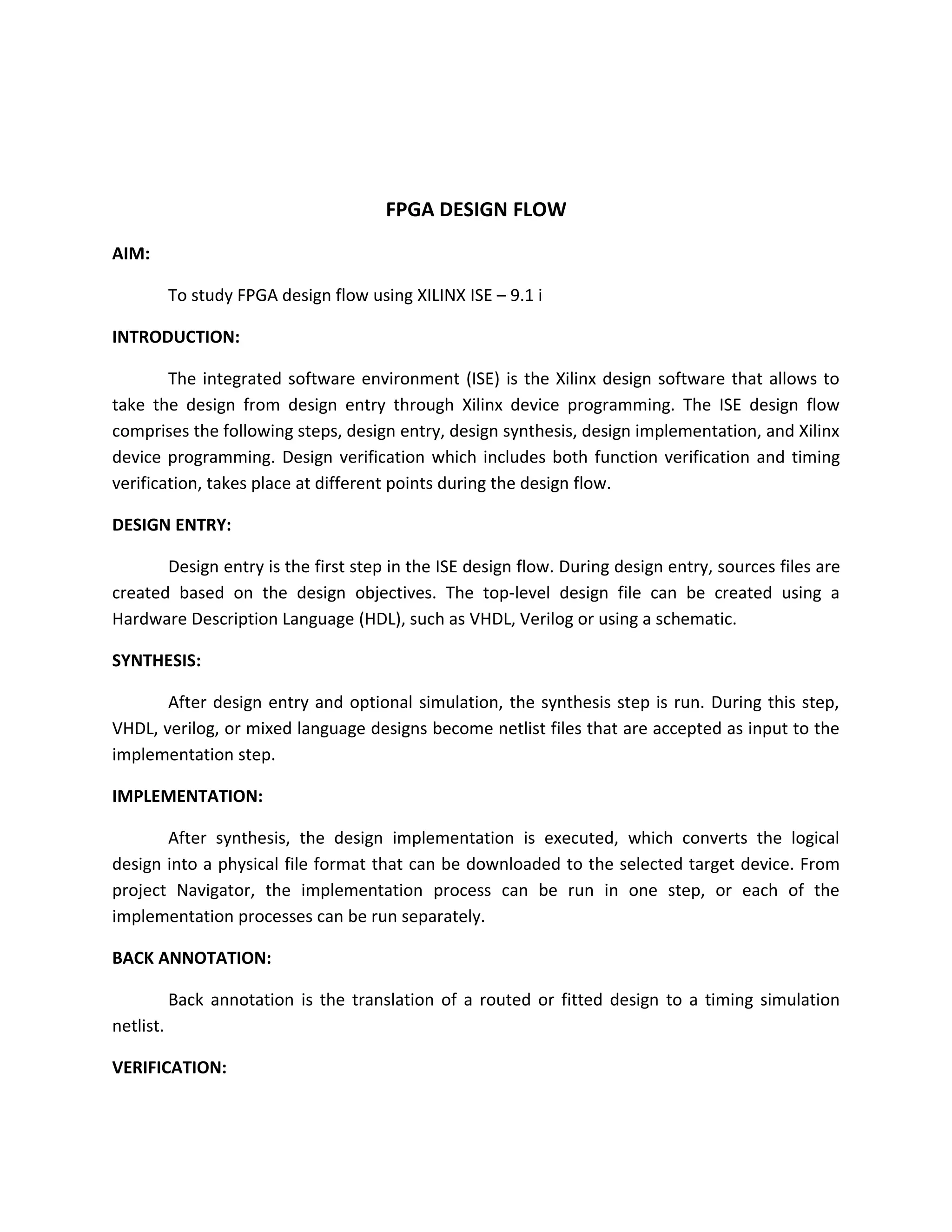 FPGA DESIGN FLOW
AIM:

           To study FPGA design flow using XILINX ISE – 9.1 i

INTRODUCTION:

        The integrated software environment (ISE) is the Xilinx design software that allows to
take the design from design entry through Xilinx device programming. The ISE design flow
comprises the following steps, design entry, design synthesis, design implementation, and Xilinx
device programming. Design verification which includes both function verification and timing
verification, takes place at different points during the design flow.

DESIGN ENTRY:

       Design entry is the first step in the ISE design flow. During design entry, sources files are
created based on the design objectives. The top-level design file can be created using a
Hardware Description Language (HDL), such as VHDL, Verilog or using a schematic.

SYNTHESIS:

       After design entry and optional simulation, the synthesis step is run. During this step,
VHDL, verilog, or mixed language designs become netlist files that are accepted as input to the
implementation step.

IMPLEMENTATION:

       After synthesis, the design implementation is executed, which converts the logical
design into a physical file format that can be downloaded to the selected target device. From
project Navigator, the implementation process can be run in one step, or each of the
implementation processes can be run separately.

BACK ANNOTATION:

           Back annotation is the translation of a routed or fitted design to a timing simulation
netlist.

VERIFICATION:
 