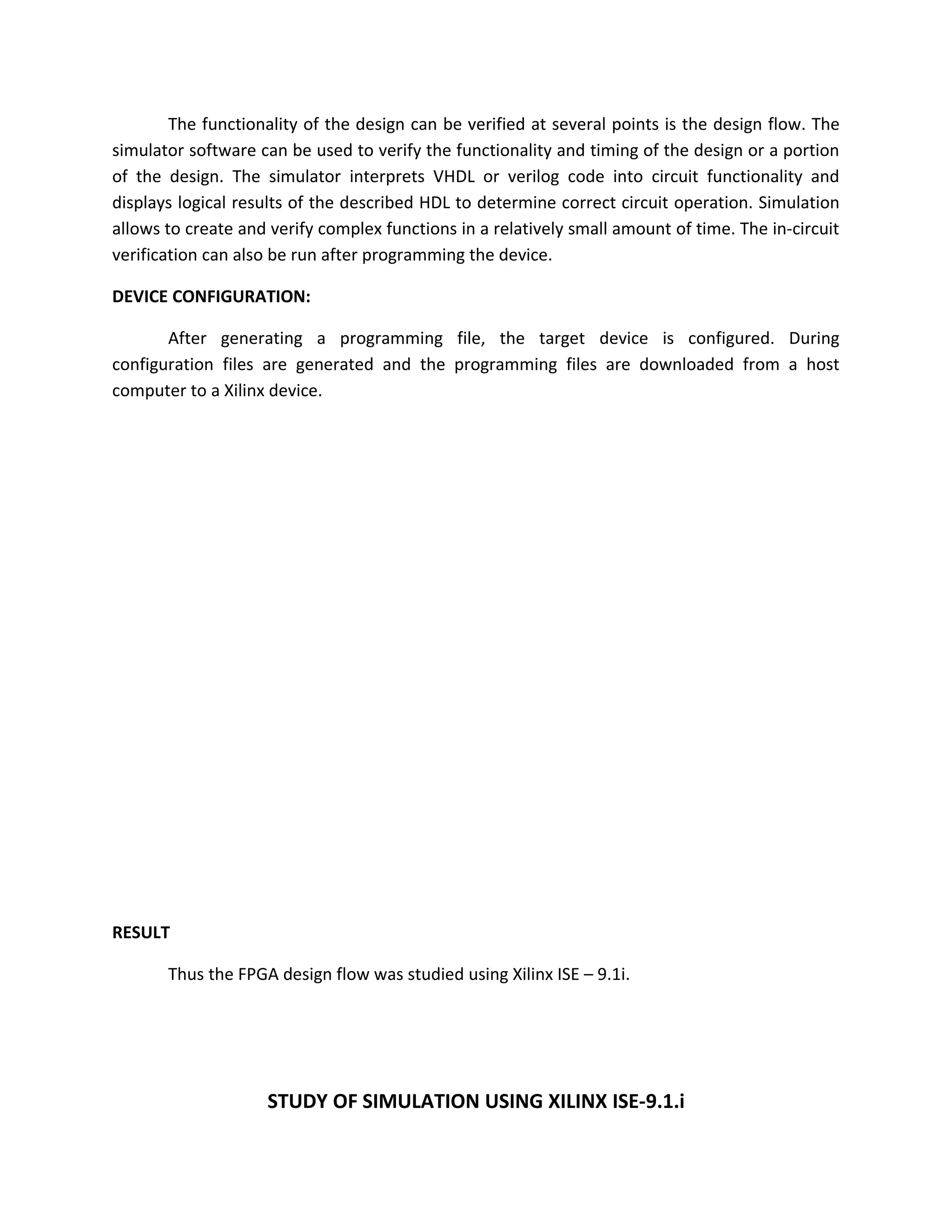 The functionality of the design can be verified at several points is the design flow. The
simulator software can be used to verify the functionality and timing of the design or a portion
of the design. The simulator interprets VHDL or verilog code into circuit functionality and
displays logical results of the described HDL to determine correct circuit operation. Simulation
allows to create and verify complex functions in a relatively small amount of time. The in-circuit
verification can also be run after programming the device.

DEVICE CONFIGURATION:

       After generating a programming file, the target device is configured. During
configuration files are generated and the programming files are downloaded from a host
computer to a Xilinx device.




RESULT

       Thus the FPGA design flow was studied using Xilinx ISE – 9.1i.




                    STUDY OF SIMULATION USING XILINX ISE-9.1.i
 