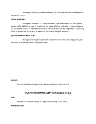 During HDL passing, XST checks whether the HDL code is corrected and reports
any syntax errors.

4) HDL SYNTHESIS:

               During HDL synthesis, XST analysis the HDL code and attempts to infer specific
design building blocks or macros for which it can create efficient technology implementations.
To reduce the amount of inferred macros XST performs a resource showing check. This actually
leads to a reduction of the area as well as an increase in the clock frequency.

5) LOW LEVEL OPTIMIZATION:

                During low level optimization XST transforms inferred macros and general glue
logic into a technology specific implementation.




RESULT:

       Thus the synthesis of digital circuit was studied using XILINX ISE 9.1i.



                 STUDY OF SCHEMATIC ENTRY USING XILINX ISE 9.1i
AIM:

       To study the schematic entry of a digital circuit using XILINX ISE9.1i.

INTRODUCTION:
 