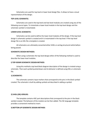 Schematics are used for top level or lower level design files. It allows to have a visual
representation of the design.

TOP LEVEL SCHEMATIC:

       Schematics are used in the top level and low level modules are created using any of the
following source types. To instantiate a lower level module in the top level design and the
schematic symbol is instantiated.

LOWER LEVEL SCHEMATIC:

        Schematics can be used to define the lower level modules of the design. If the top level
design is schematic symbol is created and it is instantiated in the top level. If the top level
design file is an HDL file a template is created.

       All schematics are ultimately converted either VHDL or verilog structural netlist before
being passed.

SCHEMATIC DESIGN METHODS:

       When using a schematic the top level design either of the following method is used to
describe the lower level modules.

i) TOP-DOWN SCHEMATIC DESIGN METHOD:

      Using this method a top level block diagram description of the design is created using a
schematic. Then each symbol pushed down and its behavior is defined using HDL or schematic
file.

1) SCHEMATIC:

       The schematic contains input markers that correspond to the pins in the block symbol
created. The schematic is built by adding symbols ad described in adding a symbol.




2) VHDL (OR) VERILOG:

       The template contains HDC port descriptions that correspond to the pins in the block
symbol created. The behavior of the module can be then added. The ISE language template
provides a convenient method to insert.

ii) BOTTON-UP SCHEMATIC DESIGN METHOD:
 