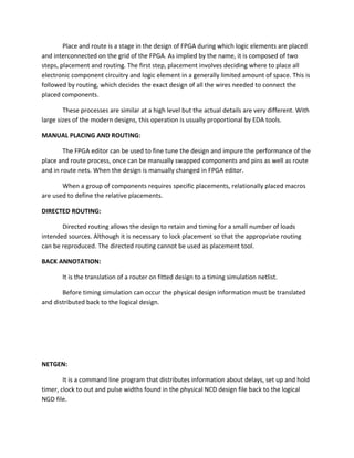 Place and route is a stage in the design of FPGA during which logic elements are placed
and interconnected on the grid of the FPGA. As implied by the name, it is composed of two
steps, placement and routing. The first step, placement involves deciding where to place all
electronic component circuitry and logic element in a generally limited amount of space. This is
followed by routing, which decides the exact design of all the wires needed to connect the
placed components.

        These processes are similar at a high level but the actual details are very different. With
large sizes of the modern designs, this operation is usually proportional by EDA tools.

MANUAL PLACING AND ROUTING:

        The FPGA editor can be used to fine tune the design and impure the performance of the
place and route process, once can be manually swapped components and pins as well as route
and in route nets. When the design is manually changed in FPGA editor.

       When a group of components requires specific placements, relationally placed macros
are used to define the relative placements.

DIRECTED ROUTING:

       Directed routing allows the design to retain and timing for a small number of loads
intended sources. Although it is necessary to lock placement so that the appropriate routing
can be reproduced. The directed routing cannot be used as placement tool.

BACK ANNOTATION:

       It is the translation of a router on fitted design to a timing simulation netlist.

       Before timing simulation can occur the physical design information must be translated
and distributed back to the logical design.




NETGEN:

        It is a command line program that distributes information about delays, set up and hold
timer, clock to out and pulse widths found in the physical NCD design file back to the logical
NGD file.
 