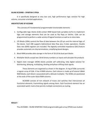 XILINX XC3S400 – SPARTAN 3 FPGA

      It is specifically designed as very low cost, high performance logic solution for high
volume, consumer-oriented applications.

ARCHITECTURE OF XC3S400

       This consists of 5 fundamental programmable functionable elements

   1. Configurable logic blocks (CLB) contain RAM based look-up-tables (LUTs) to implement
      logic and storage elements that can be used as flip flops or latches. CLBs can be
      programmed to perform a wide variety of logical functions as well as to store data.

   2. I/O Blocks (IOBs) control the flow of data between the I/O pin and the internal logic of
       the device. Each IOB supports bidirectional data flow plus 2-state operations. Double
       Data rate (DDR) registers are included. The digitally controlled impedance (DCI) feature
       provides automatic on-chip terminations, simplifying board designs.

   3. Block RAM provides data storage in the form of 18-10 bit dual port blocks

   4. Multiplier blocks accept two 18-bit binary numbers as inputs and calculate the products

   5. Digital clock manager (DCM) blocks provide self calibrating, fully digital solution for
      distributing, delaying, multiplying, dividing and phase shifting clock signals.

               These elements are organized as shown in the diagram. A ring of IOBs surrounds
       a regular array of CLBs. It has 4 RAM columns. Each column is made up of several 18kbit
       RAM blocks; each block is associated with a delicate multiplier. The DCMs are positioned
       at the ends of the outer block RAM columns.

              XC3S400 consists of rich network of traces and switches that interconnect all
       functional elements, transmitting signals among them. Each functional element has an
       associated switch matrix that permits multiple connections as routing.




RESULT:

       Thus XC3S400 – XILINX SPARTAN 3 field programmable gate array (FPGA) was studied.
 