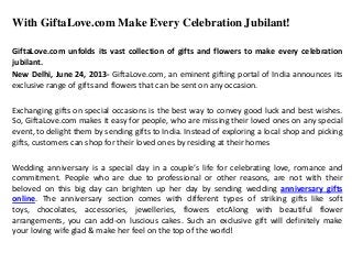 With GiftaLove.com Make Every Celebration Jubilant!
GiftaLove.com unfolds its vast collection of gifts and flowers to make every celebration
jubilant.
New Delhi, June 24, 2013- GiftaLove.com, an eminent gifting portal of India announces its
exclusive range of gifts and flowers that can be sent on any occasion.
Exchanging gifts on special occasions is the best way to convey good luck and best wishes.
So, GiftaLove.com makes it easy for people, who are missing their loved ones on any special
event, to delight them by sending gifts to India. Instead of exploring a local shop and picking
gifts, customers can shop for their loved ones by residing at their homes
Wedding anniversary is a special day in a couple’s life for celebrating love, romance and
commitment. People who are due to professional or other reasons, are not with their
beloved on this big day can brighten up her day by sending wedding anniversary gifts
online. The anniversary section comes with different types of striking gifts like soft
toys, chocolates, accessories, jewelleries, flowers etcAlong with beautiful flower
arrangements, you can add-on luscious cakes. Such an exclusive gift will definitely make
your loving wife glad & make her feel on the top of the world!
 