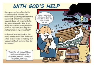 WITH GOD’S HELP
Have you ever been faced with
a challenge that seemed too              When I spent time
difficult for you? Maybe when that     listening to God, He
happened, one of your parents          was able to show me
suggested you ask Jesus for help.           how to build
                                              the ark.
But you may wonder, Can Jesus
really help me learn this particular
skill? Or, How can Jesus help me
make friends at my new school?

In Genesis1, the first book of the
Bible, it talks about how Noah was
asked by God to do something that
was very difficult for him. How did
he manage?



    1
     Read the full story of Noah
       and the ark in Genesis
     chapter 6, verse 5, through
        chapter 8, verse 22.
 