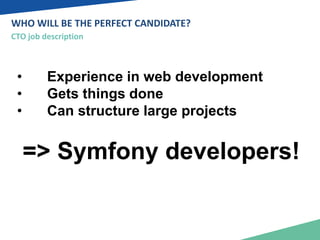 WHO WILL BE THE PERFECT CANDIDATE? 
CTO job description 
• Experience in web development 
• Gets things done 
• Can structure large projects 
=> Symfony developers! 
 