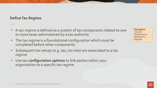 DefineTax Regime
12 Confidential – © 2019 Oracle Internal/Restricted/Highly Restricted
• A tax regime is defined as a system of tax components related to one
or more taxes administered by a tax authority
• The tax regime is a foundational configuration which must be
completed before other components
• Subsequent tax setups (e.g. tax, tax rate) are associated to a tax
regime
• Use tax configuration options to link parties within your
organization to a specific tax regime
Navigation:
Setup &
Maintenance >
ManageTax
Regimes
 