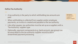 DefineTax Authority
15 Confidential – © 2019 Oracle Internal/Restricted/Highly Restricted
• A tax authority is the party to which withholding tax amounts are
paid
• When withholding is collected from supplier and/or employee
payments, an invoice is created and payable to the tax authority
• Like other payees, tax authorities must be set up as a suppliers with a
‘Tax Authority’ supplier type
• Optionally, payment components (e.g. bank account, pay group) can
be associated to the tax authority supplier record to aid in
streamlined payment processing
Navigation:
Procurement >
Suppliers >
Register Supplier
 