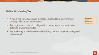 DefineWithholdingTax
17 Confidential – © 2019 Oracle Internal/Restricted/Highly Restricted
• A tax is the classification of a charge imposed by a government
through a fiscal or tax authority
• Tax regime and related configuration owner are prerequisites to
defining a withholding tax
• Tax authority is linked to the withholding tax and must be configured
beforehand
Navigation:
Setup &
Maintenance >
ManageTaxes
 
