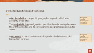 DefineTax Jurisdiction andTax Status
21 Confidential – © 2019 Oracle Internal/Restricted/Highly Restricted
• A tax jurisdiction is a specific geographic region in which a tax
authority levies a tax
• The tax jurisdiction configuration specifies the relationship between
the withholding tax and its corresponding geographic region (i.e. tax
zone)
• A tax status is the taxable nature of a product in the context of a
transaction for a tax
Navigation:
Setup &
Maintenance >
ManageTax
Jurisdictions
Navigation:
Setup &
Maintenance >
ManageTax
Statuses
 
