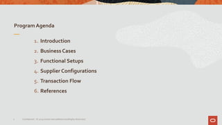 Program Agenda
3 Confidential – © 2019 Oracle Internal/Restricted/Highly Restricted
1. Introduction
2. Business Cases
3. Functional Setups
4. Supplier Configurations
5. Transaction Flow
6. References
 