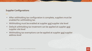 Supplier Configurations
30 Confidential – © 2019 Oracle Internal/Restricted/Highly Restricted
• After withholding tax configuration is complete, suppliers must be
enabled for withholding tax
• Withholding must be enabled at supplier and supplier site level
• Default withholding tax treatment can be applied at supplier and
supplier site level
• Withholding tax exemptions can be applied at supplier and supplier
address level
 