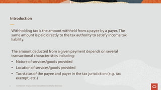 Introduction
5 Confidential – © 2019 Oracle Internal/Restricted/Highly Restricted
Withholding tax is the amount withheld from a payee by a payer.The
same amount is paid directly to the tax authority to satisfy income tax
liability.
The amount deducted from a given payment depends on several
transactional characteristics including:
• Nature of services/goods provided
• Location of services/goods provided
• Tax status of the payee and payer in the tax jurisdiction (e.g. tax
exempt, etc.)
 