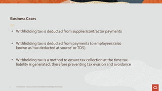 Business Cases
7 Confidential – © 2019 Oracle Internal/Restricted/Highly Restricted
• Withholding tax is deducted from supplier/contractor payments
• Withholding tax is deducted from payments to employees (also
known as ‘tax deducted at source’ orTDS)
• Withholding tax is a method to ensure tax collection at the time tax
liability is generated, therefore preventing tax evasion and avoidance
 