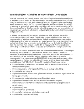 Withholding On Payments To Government Contractors
Effective January 1, 2013, many federal, state, and local governments will be required
to withhold 3% from nearly all contract payments made to government contractors and
other persons providing them with property or services. The withholding requirement
was first added as part of the Tax Increase Prevention and Reconciliation Act of 2005,
in response to a perceived tax compliance problem with government contractors. With
its impending effective date looming, the withholding requirement has been criticized by
industry groups who fear it will result in costly compliance burdens both on businesses
and governments.

In general, the withholding requirement provides that once effective, the federal
government and the government of every state, political subdivision of a state, and
instrumentality of a state or state subdivision (including multi-state agencies) making
certain payments to a person providing any property or services (e.g., payments from a
political subdivision to a government contractor) will have to deduct and withhold tax
from that payment in an amount equal to 3% of the payment. Payments subject to
withholding under this rule will also be subject to information reporting requirements.

Despite the rule’s broad application, there are several notable exceptions. For example,
withholding is not required for payments that are less than a $10,000 threshold,
measured on a payment-by-payment basis. In addition, withholding is not required for
any payments that are made by a political subdivision of a state (or any state
instrumentality) that makes less than $100,000,000 of such payments annually. Other
types of payments that are not subject to withholding (and that also should not be
counted toward the $100,000,000 threshold) include the following payments:
• Payments made to government employees, such as wages, fringe benefits, or
    employee benefit plans;
• Payments subject to other types of withholding or backup withholding;
• Payments for real property;
• Payments to federal, state or local government entities, tax-exempt organizations, or
    foreign governments;
• Payments under certain classified or confidential contracts;
• Payments in connection with a public assistance or welfare program;
• Payments received by nonresident alien individuals and foreign corporations in
    certain cases;
• Payments of grants;
• Payments of loan guarantees;
• Payments for interest and principal on a loan; and
• Payments for investment securities
 