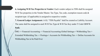 6. Assigning W/H Tax Properties to Vendor: Each vendor subject to TDS shall be assigned
W/H Tax properties in the Vendor Master. Tax Type, Tax code, exemption reason code &
recipient type (if applicable) is assigned to respective vendor.
7. General Ledger Assignment: A GL “TDS Payable” shall be created as Liability Account.
The same shall be assigned to each W/H Tax Type & W/H Tax Key under T Code OBWW.
Path:
IMG -> Financial Accounting -> Financial Accounting Global Settings-> Withholding Tax->
Extended Withholding Tax -> Postings-> Accounts for Withholding Tax -> Define Accounts for
Withholding Tax to be Paid Over
 