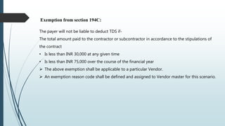 Exemption from section 194C:
The payer will not be liable to deduct TDS if-
The total amount paid to the contractor or subcontractor in accordance to the stipulations of
the contract
• Is less than INR 30,000 at any given time
• Is less than INR 75,000 over the course of the financial year
 The above exemption shall be applicable to a particular Vendor.
 An exemption reason code shall be defined and assigned to Vendor master for this scenario.
 