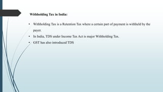 Withholding Tax in India:
• Withholding Tax is a Retention Tax where a certain part of payment is withheld by the
payer.
• In India, TDS under Income Tax Act is major Withholding Tax.
• GST has also introduced TDS
 