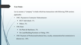Case Study:
Let us assume a “company” in India which has transactions with following TDS sections
applicable:
• 194C: Payment to Contractor/ Subcontractor:
 HUF/ Individuals: 1%
 Others: 2%
• 194I: Rent
 On Plant & Machinery: 2%
 On Land/Building/Furniture or Fitting: 10%
• 194J: Payment of Professional/technical fees, royalty, remuneration/fee/commission to
director etc.: 10%
 