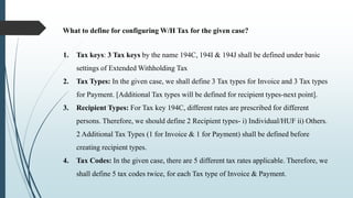 What to define for configuring W/H Tax for the given case?
1. Tax keys: 3 Tax keys by the name 194C, 194I & 194J shall be defined under basic
settings of Extended Withholding Tax
2. Tax Types: In the given case, we shall define 3 Tax types for Invoice and 3 Tax types
for Payment. [Additional Tax types will be defined for recipient types-next point].
3. Recipient Types: For Tax key 194C, different rates are prescribed for different
persons. Therefore, we should define 2 Recipient types- i) Individual/HUF ii) Others.
2 Additional Tax Types (1 for Invoice & 1 for Payment) shall be defined before
creating recipient types.
4. Tax Codes: In the given case, there are 5 different tax rates applicable. Therefore, we
shall define 5 tax codes twice, for each Tax type of Invoice & Payment.
 